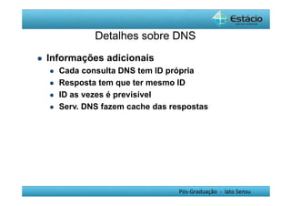 Detalhes sobre DNS 
Pós-Graduação - lato Sensu 
 Informações adicionais 
 Cada consulta DNS tem ID própria 
 Resposta tem que ter mesmo ID 
 ID as vezes é previsível 
 Serv. DNS fazem cache das respostas 
 