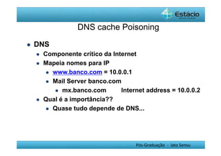 DNS cache Poisoning 
Pós-Graduação - lato Sensu 
 DNS 
 Componente crítico da Internet 
 Mapeia nomes para IP 
 www.banco.com = 10.0.0.1 
 Mail Server banco.com 
 mx.banco.com Internet address = 10.0.0.2 
 Qual é a importância?? 
 Quase tudo depende de DNS... 
 