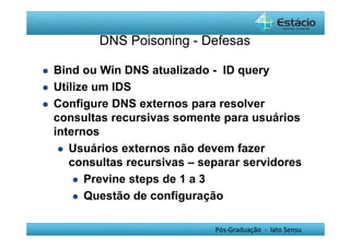 DNS Poisoning - Defesas 
 Bind ou Win DNS atualizado - ID query 
Pós-Graduação - lato Sensu 
 Utilize um IDS 
 Configure DNS externos para resolver 
consultas recursivas somente para usuários 
internos 
 Usuários externos não devem fazer 
consultas recursivas – separar servidores 
 Previne steps de 1 a 3 
 Questão de configuração 

