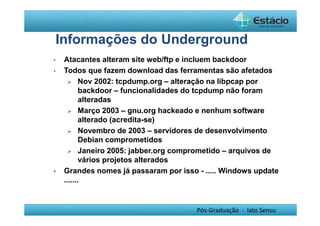 Informações do Underground 
• Atacantes alteram site web/ftp e incluem backdoor 
• Todos que fazem download das ferramentas são afetados 
 Nov 2002: tcpdump.org – alteração na libpcap por 
backdoor – funcionalidades do tcpdump não foram 
alteradas 
 Março 2003 – gnu.org hackeado e nenhum software 
Pós-Graduação - lato Sensu 
alterado (acredita-se) 
 Novembro de 2003 – servidores de desenvolvimento 
Debian comprometidos 
 Janeiro 2005: jabber.org comprometido – arquivos de 
vários projetos alterados 
• Grandes nomes já passaram por isso - ..... Windows update 
....... 
 