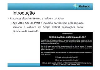 Pós-Graduação - lato Sensu 
Introdução 
• Atacantes alteram site web e incluem backdoor 
• Ago 2013: Site do PMD é invadido por hackers pela segunda 
semana e cobram de Sergio Cabral explicações sobre 
paradeiro de amarildo. 
 