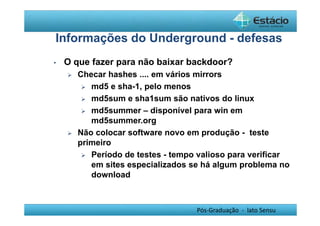 Informações do Underground - defesas 
• O que fazer para não baixar backdoor? 
 Checar hashes .... em vários mirrors 
Pós-Graduação - lato Sensu 
 md5 e sha-1, pelo menos 
 md5sum e sha1sum são nativos do linux 
 md5summer – disponível para win em 
md5summer.org 
 Não colocar software novo em produção - teste 
primeiro 
 Período de testes - tempo valioso para verificar 
em sites especializados se há algum problema no 
download 
 