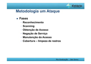 Metodologia um Ataque 
Pós-Graduação - lato Sensu 
 Fases 
Reconhecimento 
Scanning 
Obtenção de Acesso 
Negação de Serviço 
Manutenção do Acesso 
Cobertura – limpeza de rastros 
 