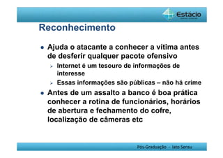 Pós-Graduação - lato Sensu 
Reconhecimento 
 Ajuda o atacante a conhecer a vítima antes 
de desferir qualquer pacote ofensivo 
 Internet é um tesouro de informações de 
interesse 
 Essas informações são públicas – não há crime 
 Antes de um assalto a banco é boa prática 
conhecer a rotina de funcionários, horários 
de abertura e fechamento do cofre, 
localização de câmeras etc 
 
