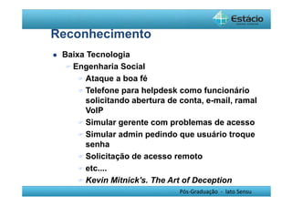 Pós-Graduação - lato Sensu 
Reconhecimento 
 Baixa Tecnologia 
Engenharia Social 
Ataque a boa fé 
Telefone para helpdesk como funcionário 
solicitando abertura de conta, e-mail, ramal 
VoIP 
Simular gerente com problemas de acesso 
Simular admin pedindo que usuário troque 
senha 
Solicitação de acesso remoto 
etc.... 
Kevin Mitnick's. The Art of Deception 
 