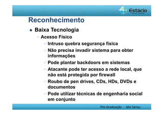 Pós-Graduação - lato Sensu 
Reconhecimento 
 Baixa Tecnologia 
Acesso Físico 
Intruso quebra segurança física 
Não precisa invadir sistema para obter 
informações 
Pode plantar backdoors em sistemas 
Atacante pode ter acesso a rede local, que 
não está protegida por firewall 
Roubo de pen drives, CDs, HDs, DVDs e 
documentos 
Pode utilizar técnicas de engenharia social 
em conjunto 
 