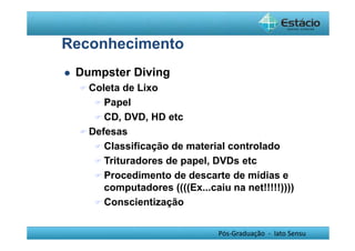 Pós-Graduação - lato Sensu 
Reconhecimento 
 Dumpster Diving 
Coleta de Lixo 
Papel 
CD, DVD, HD etc 
Defesas 
Classificação de material controlado 
Trituradores de papel, DVDs etc 
Procedimento de descarte de mídias e 
computadores ((((Ex...caiu na net!!!!!)))) 
Conscientização 
 