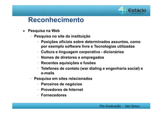 Pós-Graduação - lato Sensu 
Reconhecimento 
 Pesquisa na Web 
 Pesquisa no site da instituição 
 Posições oficiais sobre determinados assuntos, como 
por exemplo software livre e Tecnologias utilizadas 
 Cultura e linguagem corporativa - dicionários 
 Nomes de diretores e empregados 
 Recentes aquisições e fusões 
 Telefones de contato (war dialing e engenharia social) e 
e-mails 
 Pesquisa em sites relacionados 
 Parceiros de negócios 
 Provedores de Internet 
 Fornecedores 
 