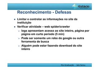 Reconhecimento - Defesas 
 Limitar e controlar as informações no site da 
instituição 
 Verificar atividade – web spider/crawler 
 logs apresentam acesso ao site inteiro, página por 
página em curto período (5 min) 
 Pode ser somente um robo do google ou outra 
ferramenta de busca 
 Alguém pode estar fazendo download do site 
inteiro 
Pós-Graduação - lato Sensu 
 