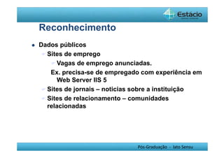 Pós-Graduação - lato Sensu 
Reconhecimento 
 Dados públicos 
Sites de emprego 
Vagas de emprego anunciadas. 
Ex. precisa-se de empregado com experiência em 
Web Server IIS 5 
Sites de jornais – noticias sobre a instituição 
Sites de relacionamento – comunidades 
relacionadas 
 