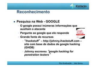 Pós-Graduação - lato Sensu 
Reconhecimento 
 Pesquisa na Web - GOOGLE 
O google possui inúmeras informações que 
auxiliam o atacante 
Pergunte ao google que ele responde 
Grande fonte de recursos 
 “Ihackstuff” – http://johnny.ihackstuff.com – 
site com base de dados de google hacking 
(GHDB) 
Johnny escreveu “google hacking for 
penetration testers” 
 