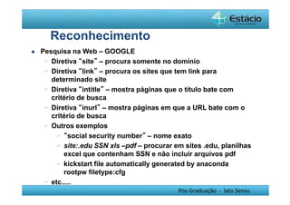 Pós-Graduação - lato Sensu 
Reconhecimento 
 Pesquisa na Web – GOOGLE 
 Diretiva “site” – procura somente no domínio 
 Diretiva “link” – procura os sites que tem link para 
determinado site 
 Diretiva “intitle” – mostra páginas que o título bate com 
critério de busca 
 Diretiva “inurl” – mostra páginas em que a URL bate com o 
critério de busca 
 Outros exemplos 
 “social security number” – nome exato 
 site:.edu SSN xls –pdf – procurar em sites .edu, planilhas 
excel que contenham SSN e não incluir arquivos pdf 
 kickstart file automatically generated by anaconda 
rootpw filetype:cfg 
 etc..... 
 