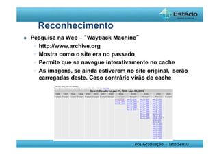 Pós-Graduação - lato Sensu 
Reconhecimento 
 Pesquisa na Web – “Wayback Machine” 
 http://www.archive.org 
 Mostra como o site era no passado 
 Permite que se navegue interativamente no cache 
 As imagens, se ainda estiverem no site original, serão 
carregadas deste. Caso contrário virão do cache 
 