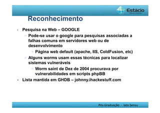 Pós-Graduação - lato Sensu 
Reconhecimento 
• Pesquisa na Web – GOOGLE 
 Pode-se usar o google para pesquisas associadas a 
falhas comuns em servidores web ou de 
desenvolvimento 
 Página web default (apache, IIS, ColdFusion, etc) 
 Alguns worms usam essas técnicas para localizar 
sistemas vulneráveis 
 Worm saint de Dez de 2004 procurava por 
vulnerabilidades em scripts phpBB 
• Lista mantida em GHDB – johnny.ihackestuff.com 
 