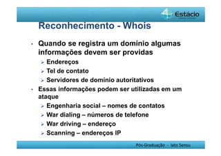 Reconhecimento - Whois 
• Quando se registra um domínio algumas 
informações devem ser providas 
 Endereços 
 Tel de contato 
 Servidores de domínio autoritativos 
• Essas informações podem ser utilizadas em um 
ataque 
 Engenharia social – nomes de contatos 
 War dialing – números de telefone 
 War driving – endereço 
 Scanning – endereços IP 
Pós-Graduação - lato Sensu 
 