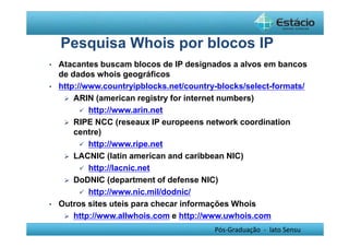 Pesquisa Whois por blocos IP 
• Atacantes buscam blocos de IP designados a alvos em bancos 
de dados whois geográficos 
• http://www.countryipblocks.net/country-blocks/select-formats/ 
 ARIN (american registry for internet numbers) 
Pós-Graduação - lato Sensu 
 http://www.arin.net 
 RIPE NCC (reseaux IP europeens network coordination 
centre) 
 http://www.ripe.net 
 LACNIC (latin american and caribbean NIC) 
 http://lacnic.net 
 DoDNIC (department of defense NIC) 
 http://www.nic.mil/dodnic/ 
• Outros sites uteis para checar informações Whois 
 http://www.allwhois.com e http://www.uwhois.com 
 