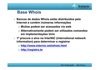 Pós-Graduação - lato Sensu 
Base Whois 
• Bancos de dados Whois estão distribuídos pela 
Internet e contém inúmeras informações 
 Muitos podem ser acessados via web 
 Alternativamente podem ser utilizados comandos 
em implementações Unix 
• 1º procure o alvo no InterNIC (international network 
information) para determinar o registrar 
 http://www.internic.net/whois.html 
 http://registro.br 
 