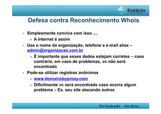 Defesa contra Reconhecimento Whois 
Pós-Graduação - lato Sensu 
• Simplesmente conviva com isso .... 
 A Internet é assim 
• Use o nome da organização, telefone e e-mail alias – 
admin@organizacao.com.br 
 É importante que esses dados estejam corretos – caso 
contrário, em caso de problemas, vc não será 
encontrado 
• Pode-se utilizar registros anônimos 
 www.domainsbyproxy.com 
 Dificilmente vc será encontrado caso ocorra algum 
problema – Ex. seu site atacando outros 
 