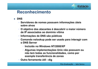 Pós-Graduação - lato Sensu 
Reconhecimento 
 DNS 
 Servidores de nomes possuem informações úteis 
sobre alvos 
 O objetivo dos atacantes é descobrir o maior número 
de IP associados ao domínio vítima 
 Informações de DNS são públicas 
 Comando nslookup pode ser usado para interagir com 
o DNS Server 
 Incluído no Windows NT/2000/XP 
 Algumas implementações Unix não possuem ou 
não tem todas as funcionalidades, como por 
exemplo transferência de zonas 
 Outra ferramenta útil - dig 
 