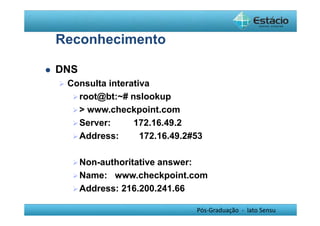 Pós-Graduação - lato Sensu 
Reconhecimento 
 DNS 
 Consulta interativa 
root@bt:~# nslookup 
 www.checkpoint.com 
Server: 172.16.49.2 
Address: 172.16.49.2#53 
Non-authoritative answer: 
Name: www.checkpoint.com 
Address: 216.200.241.66 
 