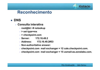 Pós-Graduação - lato Sensu 
Reconhecimento 
 DNS 
 Consulta interativa 
 root@bt:~# nslookup 
  set type=mx 
  checkpoint.com 
 Server: 172.16.49.2 
 Address: 172.16.49.2#53 
 Non-authoritative answer: 
 checkpoint.com mail exchanger = 12 cale.checkpoint.com. 
 checkpoint.com mail exchanger = 15 usmail-as.zonelabs.com. 
 