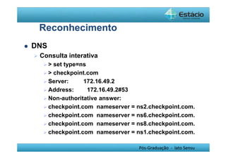 Pós-Graduação - lato Sensu 
Reconhecimento 
 DNS 
 Consulta interativa 
  set type=ns 
  checkpoint.com 
 Server: 172.16.49.2 
 Address: 172.16.49.2#53 
 Non-authoritative answer: 
 checkpoint.com nameserver = ns2.checkpoint.com. 
 checkpoint.com nameserver = ns6.checkpoint.com. 
 checkpoint.com nameserver = ns8.checkpoint.com. 
 checkpoint.com nameserver = ns1.checkpoint.com. 
 