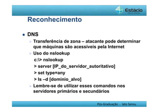 Pós-Graduação - lato Sensu 
Reconhecimento 
 DNS 
 Transferência de zona – atacante pode determinar 
que máquinas são acessíveis pela Internet 
 Uso do nslookup 
c: nslookup 
 server [IP_do_servidor_autoritativo] 
 set type=any 
 ls –d [dominio_alvo] 
 Lembre-se de utilizar esses comandos nos 
servidores primários e secundários 
 
