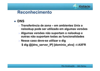 Pós-Graduação - lato Sensu 
Reconhecimento 
 DNS 
 Transferência de zona – em ambientes Unix o 
nslookup pode ser utilizado em algumas versões 
 Algumas versões não suportam o nslookup e 
outras não suportam todas as funcionalidades 
 Nesse caso deve-se utilizar o dig 
$ dig @[dns_server_IP] [domínio_alvo] –t AXFR 
 