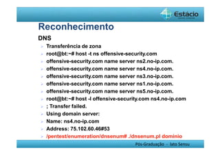 Pós-Graduação - lato Sensu 
Reconhecimento 
 DNS 
 Transferência de zona 
 root@bt:~# host -t ns offensive-security.com 
 offensive-security.com name server ns2.no-ip.com. 
 offensive-security.com name server ns4.no-ip.com. 
 offensive-security.com name server ns3.no-ip.com. 
 offensive-security.com name server ns1.no-ip.com. 
 offensive-security.com name server ns5.no-ip.com. 
 root@bt:~# host -l offensive-security.com ns4.no-ip.com 
 ; Transfer failed. 
 Using domain server: 
 Name: ns4.no-ip.com 
 Address: 75.102.60.46#53 
 /pentest/enumeration/dnsenum# ./dnsenum.pl dominio 
 