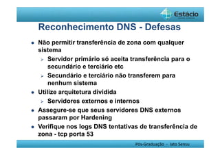 Reconhecimento DNS - Defesas 
 Não permitir transferência de zona com qualquer 
sistema 
 Servidor primário só aceita transferência para o 
secundário e terciário etc 
 Secundário e terciário não transferem para 
nenhum sistema 
Pós-Graduação - lato Sensu 
 Utilize arquitetura dividida 
 Servidores externos e internos 
 Assegure-se que seus servidores DNS externos 
passaram por Hardening 
 Verifique nos logs DNS tentativas de transferência de 
zona - tcp porta 53 
 