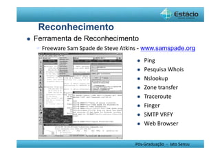 Pós-Graduação - lato Sensu 
Reconhecimento 
 Ferramenta de Reconhecimento 
Freeware Sam Spade de Steve Atkins - www.samspade.org 
 Ping 
 Pesquisa Whois 
 Nslookup 
 Zone transfer 
 Traceroute 
 Finger 
 SMTP VRFY 
 Web Browser 
 