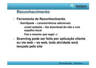 Pós-Graduação - lato Sensu 
Reconhecimento 
• Ferramenta de Reconhecimento 
SamSpade – caracteristicas adicionais 
crawl website – faz download do site e cria 
espelho local 
Faz o mesmo que wget –r 
• Scanning pode ser feito por aplicação cliente 
ou via web – se web, toda atividade será 
lançada pelo site 
 