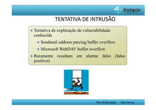 TENTATIVA DE INTRUSÃO 
Tentativa de exploração de vulnerabilidade 
conhecida 
Sendmail address parcing buffer overflow 
MicrosoftWebDAV buffer overflow 
Raramente resultam em alarme falso (falso 
positivo) 
Pós-Graduação - lato Sensu 
 