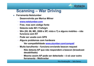Scanning – War Driving 
Pós-Graduação - lato Sensu 
 Ferramenta Netstumber 
 Desenvolvida por Marius Milner 
 www.netstumber.com 
 Free, mas sem código fonte 
 Detecta rede 801.11a/b/g/n 
 Win (95, 98, ME, 2000 e XP, vista e 7) e alguns mobiles – não 
funciona com NT 
 Pode ser usada com GPS 
 Alguns problemas com hardware 
 Ver compatibilidade www.stumber.com/compat/ 
 Muito barulhenta – funciona enviando beacon request 
 Não detecta AP que não respondem a beacon (broadcast 
desabilitado) 
 Mesmo assim AP pode ser detectado – é só usar outra 
ferramenta - Wellnreiter 
 