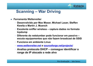 Scanning – War Driving 
Pós-Graduação - lato Sensu 
 Ferramenta Wellenreiter 
 Desenvolvido por Max Moser, Michael Lauer, Steffen 
Kewitz e Martin J. Muench 
 Excelente sniffer wireless – captura dados no formato 
tcpdump 
 Diferente do netstumber pode funcionar em passivo – 
escuta equipamentos que não fazem broadcast de SSID 
 Funciona em ambiente Linux 
 www.wellenreiter.net e sourceforge.net/projects/ 
Analisa protocolo DHCP – consegue identificar o 
range de IP alocado a rede alvo 
 