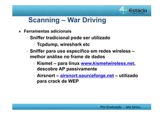 Scanning – War Driving 
Pós-Graduação - lato Sensu 
 Ferramentas adicionais 
Sniffer tradicional pode ser utilizado 
Tcpdump, wireshark etc 
Sniffer para uso específico em redes wireless – 
melhor análise no frame de dados 
Kismet – para linux www.kismetwireless.net, 
descobre AP passivamente 
Airsnort – airsnort.sourceforge.net – utilizado 
para crack de WEP 
 