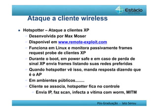 Ataque a cliente wireless 
Pós-Graduação - lato Sensu 
 Hotspotter – Ataque a clientes XP 
 Desenvolvida por Max Moser 
 Disponível em www.remote-exploit.com 
 Funciona em Linux e monitora passivamente frames 
request probe de clientes XP 
 Durante o boot, em power safe e em caso de perda de 
sinal XP envia frames listando suas redes preferidas 
 Quando hotspotter vê isso, manda resposta dizendo que 
é o AP 
 Em ambientes públicos........ 
 Cliente se associa, hotspotter fica no controle 
 Envia IP, faz scan, infecta a vítima com worm, MITM 
 