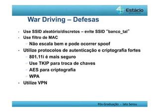 War Driving – Defesas 
• Use SSID aleatório/discretos – evite SSID “banco_tal” 
• Use filtro de MAC 
Não escala bem e pode ocorrer spoof 
• Utilize protocolos de autenticação e criptografia fortes 
Pós-Graduação - lato Sensu 
801.11i é mais seguro 
Use TKIP para troca de chaves 
AES para criptografia 
WPA 
• Utilize VPN 
 