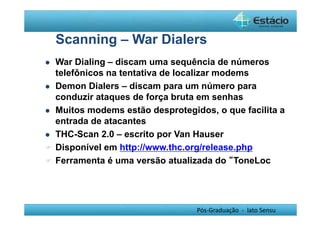 Scanning – War Dialers 
 War Dialing – discam uma sequência de números 
telefônicos na tentativa de localizar modems 
 Demon Dialers – discam para um número para 
conduzir ataques de força bruta em senhas 
 Muitos modems estão desprotegidos, o que facilita a 
entrada de atacantes 
 THC-Scan 2.0 – escrito por Van Hauser 
 Disponível em http://www.thc.org/release.php 
 Ferramenta é uma versão atualizada do “ToneLoc 
Pós-Graduação - lato Sensu 
 