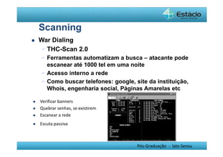 Pós-Graduação - lato Sensu 
Scanning 
 War Dialing 
THC-Scan 2.0 
 Ferramentas automatizam a busca – atacante pode 
escanear até 1000 tel em uma noite 
 Acesso interno a rede 
 Como buscar telefones: google, site da instituição, 
Whois, engenharia social, Páginas Amarelas etc 
 Verificar banners 
 Quebrar senhas, se existirem 
 Escanear a rede 
 Escuta passiva 
 