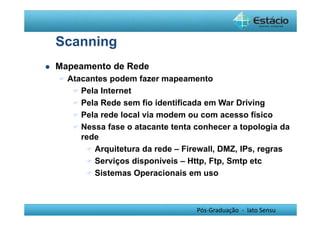 Pós-Graduação - lato Sensu 
Scanning 
 Mapeamento de Rede 
 Atacantes podem fazer mapeamento 
 Pela Internet 
 Pela Rede sem fio identificada em War Driving 
 Pela rede local via modem ou com acesso físico 
 Nessa fase o atacante tenta conhecer a topologia da 
rede 
 Arquitetura da rede – Firewall, DMZ, IPs, regras 
 Serviços disponíveis – Http, Ftp, Smtp etc 
 Sistemas Operacionais em uso 
 