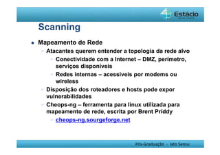 Pós-Graduação - lato Sensu 
Scanning 
 Mapeamento de Rede 
 Atacantes querem entender a topologia da rede alvo 
 Conectividade com a Internet – DMZ, perímetro, 
serviços disponíveis 
 Redes internas – acessiveis por modems ou 
wireless 
 Disposição dos roteadores e hosts pode expor 
vulnerabilidades 
 Cheops-ng – ferramenta para linux utilizada para 
mapeamento de rede, escrita por Brent Priddy 
 cheops-ng.sourgeforge.net 
 