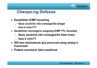 Pós-Graduação - lato Sensu 
Cheops-ng Defesas 
 Desabilitar ICMP incoming 
 Seus usuários não conseguirão pingar 
 Isso é ruim??? 
 Desabilitar mensagens outgoing ICMP TTL Exceded 
 Seus usuários não conseguirão fazer trace 
 Isso é ruim?? 
 IDS tem assinaturas que procuram ping sweep e 
traceroute 
 Podem acontecer falso positivos 
 