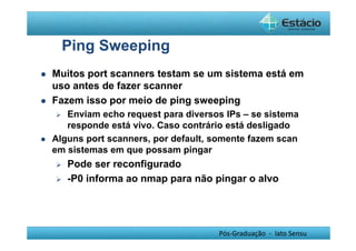 Pós-Graduação - lato Sensu 
Ping Sweeping 
 Muitos port scanners testam se um sistema está em 
uso antes de fazer scanner 
 Fazem isso por meio de ping sweeping 
 Enviam echo request para diversos IPs – se sistema 
responde está vivo. Caso contrário está desligado 
 Alguns port scanners, por default, somente fazem scan 
em sistemas em que possam pingar 
 Pode ser reconfigurado 
 -P0 informa ao nmap para não pingar o alvo 
 