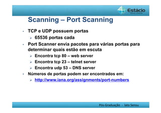 Scanning – Port Scanning 
Pós-Graduação - lato Sensu 
• TCP e UDP possuem portas 
 65536 portas cada 
• Port Scanner envia pacotes para várias portas para 
determinar quais estão em escuta 
 Encontra tcp 80 – web server 
 Encontra tcp 23 – telnet server 
 Encontra udp 53 – DNS server 
• Números de portas podem ser encontrados em: 
 http://www.iana.org/assignments/port-numbers 
 
