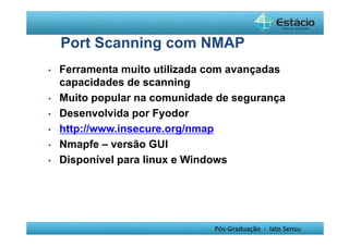 Port Scanning com NMAP 
• Ferramenta muito utilizada com avançadas 
capacidades de scanning 
• Muito popular na comunidade de segurança 
• Desenvolvida por Fyodor 
• http://www.insecure.org/nmap 
• Nmapfe – versão GUI 
• Disponível para linux e Windows 
Pós-Graduação - lato Sensu 
 