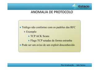 ANOMALIA DE PROTOCOLO 
Tráfego não conforme com os padrões das RFC 
Pós-Graduação - lato Sensu 
Exemplo 
TCPACK Scans 
Flags TCP setadas de forma estranha 
Pode ser um aviso de um exploit desconhecido 
 