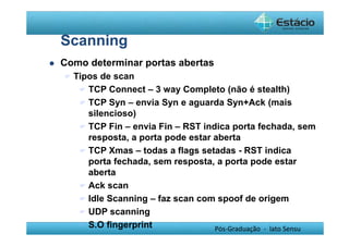 Pós-Graduação - lato Sensu 
Scanning 
 Como determinar portas abertas 
 Tipos de scan 
 TCP Connect – 3 way Completo (não é stealth) 
 TCP Syn – envia Syn e aguarda Syn+Ack (mais 
silencioso) 
 TCP Fin – envia Fin – RST indica porta fechada, sem 
resposta, a porta pode estar aberta 
 TCP Xmas – todas a flags setadas - RST indica 
porta fechada, sem resposta, a porta pode estar 
aberta 
 Ack scan 
 Idle Scanning – faz scan com spoof de origem 
 UDP scanning 
 S.O fingerprint 
 