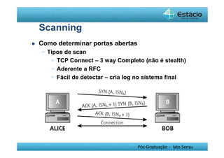 Pós-Graduação - lato Sensu 
Scanning 
 Como determinar portas abertas 
 Tipos de scan 
 TCP Connect – 3 way Completo (não é stealth) 
 Aderente a RFC 
 Fácil de detectar – cria log no sistema final 
 