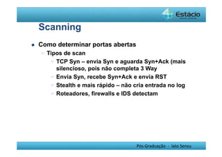 Pós-Graduação - lato Sensu 
Scanning 
 Como determinar portas abertas 
 Tipos de scan 
 TCP Syn – envia Syn e aguarda Syn+Ack (mais 
silencioso, pois não completa 3 Way 
 Envia Syn, recebe Syn+Ack e envia RST 
 Stealth e mais rápido – não cria entrada no log 
 Roteadores, firewalls e IDS detectam 
 